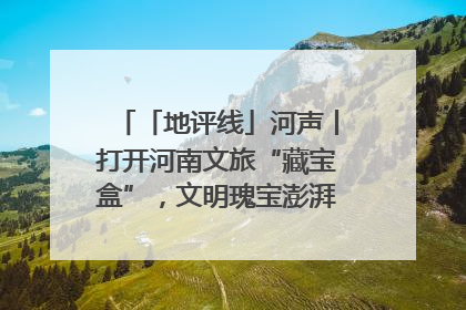 「地评线」河声丨打开河南文旅“藏宝盒”，文明瑰宝澎湃发展“豫动能”