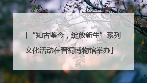 “知古鉴今，绽放新生”系列文化活动在晋祠博物馆举办