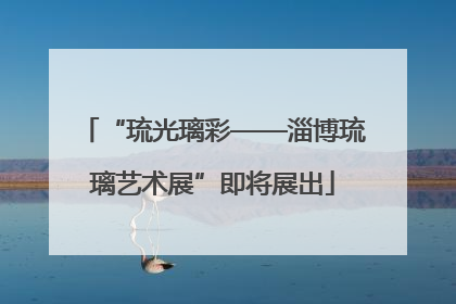 “琉光璃彩——淄博琉璃艺术展”即将展出