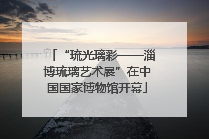 “琉光璃彩——淄博琉璃艺术展”在中国国家博物馆开幕
