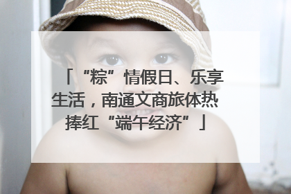 “粽”情假日、乐享生活，南通文商旅体热捧红“端午经济”