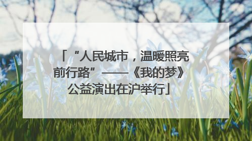 “人民城市，温暖照亮前行路”——《我的梦》公益演出在沪举行
