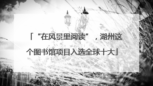 “在风景里阅读”，湖州这个图书馆项目入选全球十大