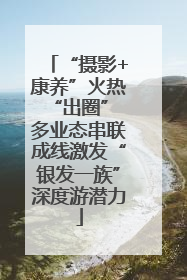 “摄影+康养”火热“出圈” 多业态串联成线激发“银发一族”深度游潜力