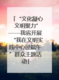 “文化凝心 文明聚力”——我省开展“我在文明实践中心过端午”群众主题活动