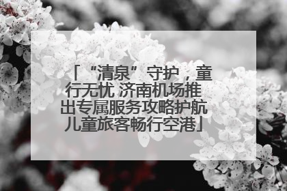 “清泉”守护，童行无忧 济南机场推出专属服务攻略护航儿童旅客畅行空港