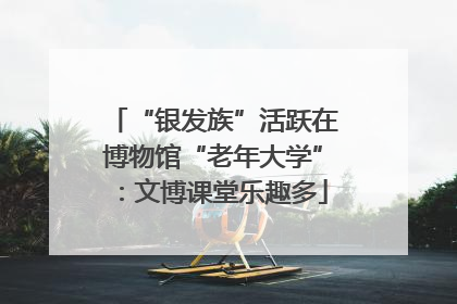 “银发族”活跃在博物馆“老年大学”：文博课堂乐趣多
