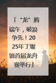 “龙”腾端午，破浪争先！2025年丁堰镇首届龙舟赛举行