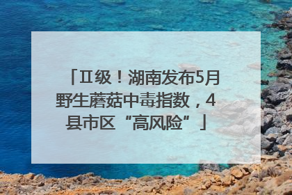 Ⅱ级！湖南发布5月野生蘑菇中毒指数，4县市区“高风险”