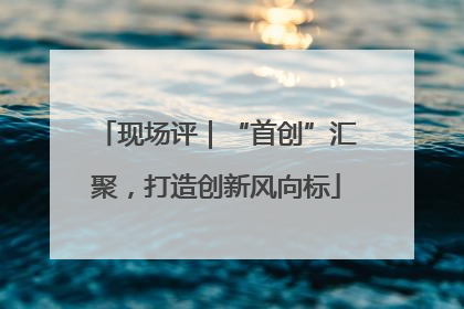 现场评｜“首创”汇聚，打造创新风向标