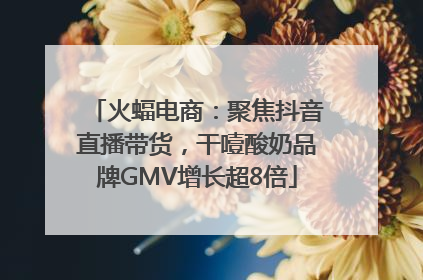 火蝠电商：聚焦抖音直播带货，干噎酸奶品牌GMV增长超8倍