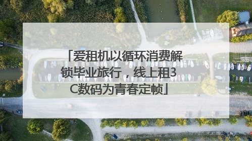 爱租机以循环消费解锁毕业旅行，线上租3C数码为青春定帧