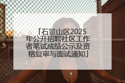 石景山区2025年公开招聘社区工作者笔试成绩公示及资格复审与面试通知