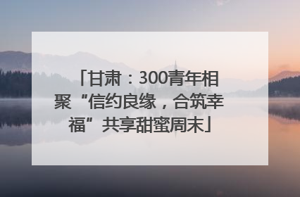 甘肃：300青年相聚“信约良缘，合筑幸福”共享甜蜜周末