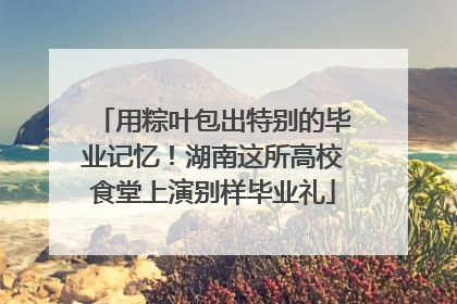 用粽叶包出特别的毕业记忆！湖南这所高校食堂上演别样毕业礼