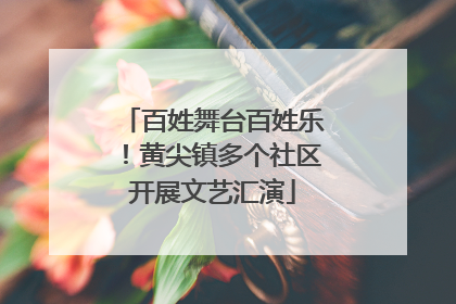 百姓舞台百姓乐！黄尖镇多个社区开展文艺汇演