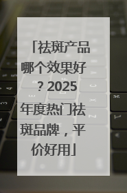 祛斑产品哪个效果好？2025年度热门祛斑品牌，平价好用