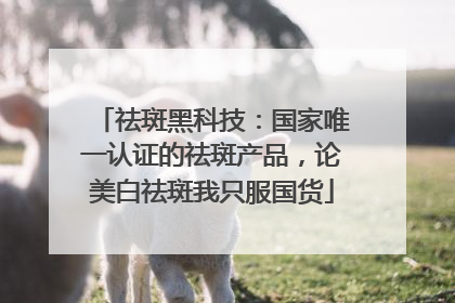 祛斑黑科技：国家唯一认证的祛斑产品，论美白祛斑我只服国货