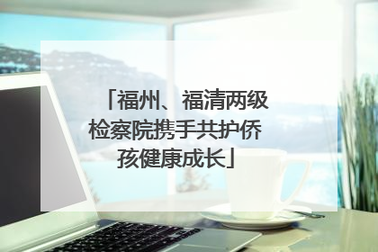 福州、福清两级检察院携手共护侨孩健康成长