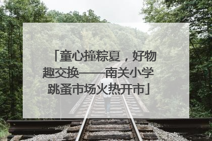 童心撞粽夏，好物趣交换——南关小学跳蚤市场火热开市