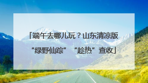 端午去哪儿玩？山东清凉版“绿野仙踪”“趁热”查收