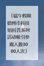 端午假期德州市科技馆科普系列活动吸引参观人数3000人次
