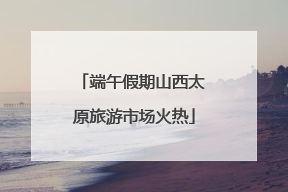 端午假期山西太原旅游市场火热
