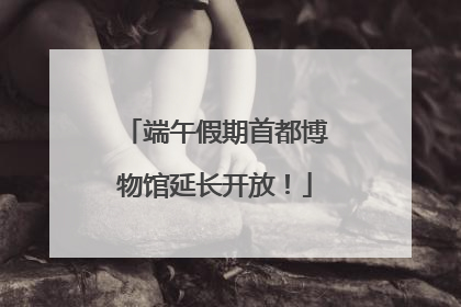 端午假期首都博物馆延长开放！