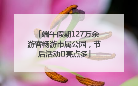 端午假期127万余游客畅游市属公园，节后活动﻿亮点多