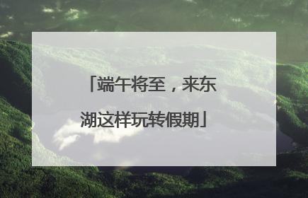 端午将至，来东湖这样玩转假期