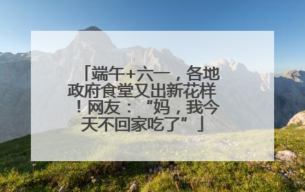 端午+六一，各地政府食堂又出新花样！网友：“妈，我今天不回家吃了”