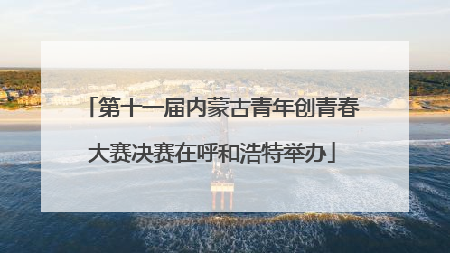 第十一届内蒙古青年创青春大赛决赛在呼和浩特举办