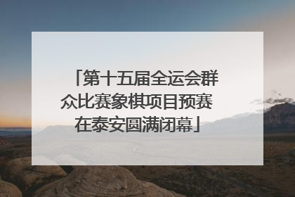第十五届全运会群众比赛象棋项目预赛在泰安圆满闭幕