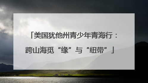 美国犹他州青少年青海行：跨山海觅“缘”与“纽带”