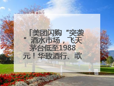 美团闪购“突袭”酒水市场，飞天茅台低至1988元！华致酒行、歌德老酒行等入驻