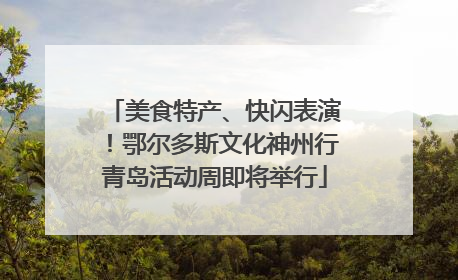 美食特产、快闪表演！鄂尔多斯文化神州行青岛活动周即将举行