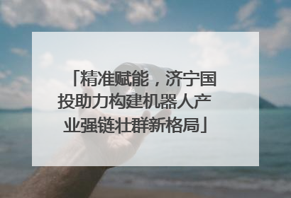 精准赋能，济宁国投助力构建机器人产业强链壮群新格局