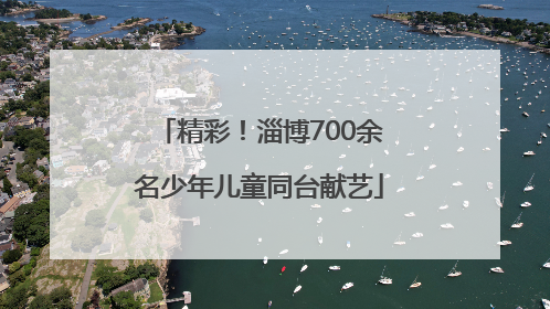 精彩！淄博700余名少年儿童同台献艺