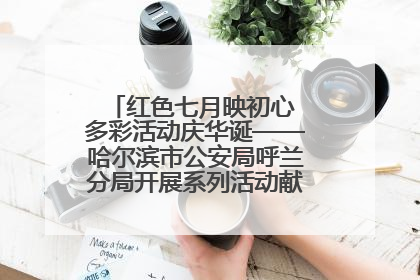 红色七月映初心 多彩活动庆华诞——哈尔滨市公安局呼兰分局开展系列活动献礼党的生日