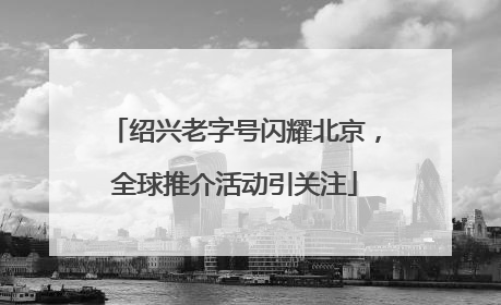 绍兴老字号闪耀北京，全球推介活动引关注
