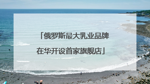 俄罗斯最大乳业品牌在华开设首家旗舰店