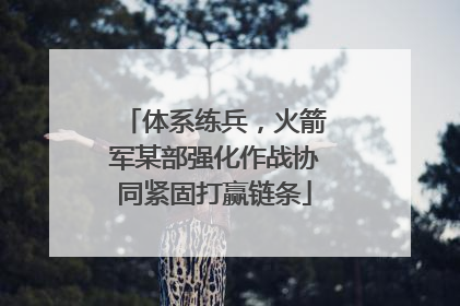 体系练兵，火箭军某部强化作战协同紧固打赢链条