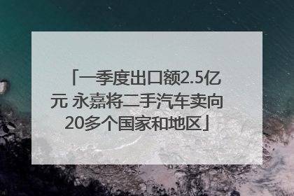 一季度出口额2.5亿元 永嘉将二手汽车卖向20多个国家和地区