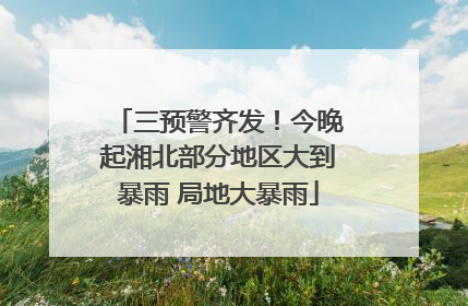 三预警齐发！今晚起湘北部分地区大到暴雨 局地大暴雨
