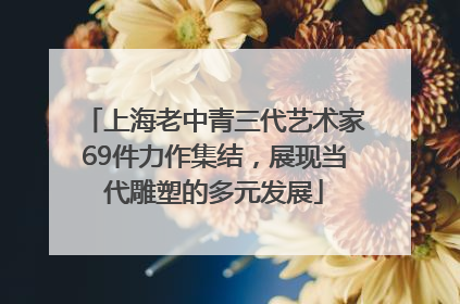 上海老中青三代艺术家69件力作集结，展现当代雕塑的多元发展