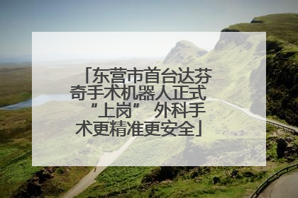 东营市首台达芬奇手术机器人正式“上岗” 外科手术更精准更安全