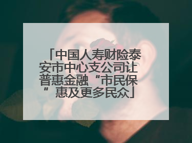 中国人寿财险泰安市中心支公司让普惠金融“市民保”惠及更多民众