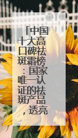 中国十大高口碑祛斑霜榜：国家唯一认证的祛斑产品，透亮肌超长待机