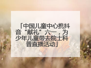 中国儿童中心携抖音“献礼”六一，为少年儿童带去院士科普直播活动