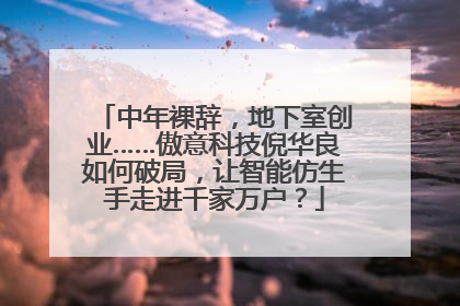 中年裸辞，地下室创业……傲意科技倪华良如何破局，让智能仿生手走进千家万户？